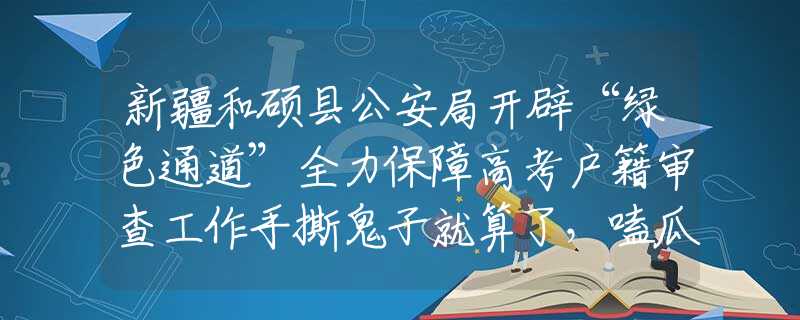 新疆和硕县公安局开辟“绿色通道”全力保障高考户籍审查工作手撕鬼子就算了，嗑瓜子也忍了，但古装配黑丝，简直不要太离谱！