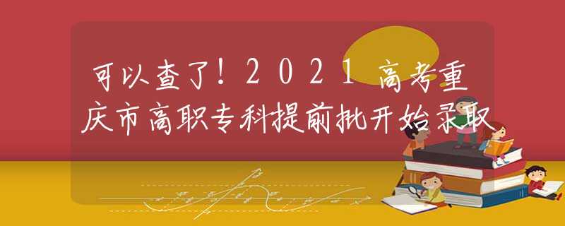 可以查了！2021高考重庆市高职专科提前批开始录取