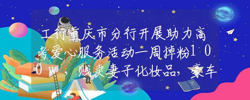 工行重庆市分行开展助力高考爱心服务活动一周掉粉100w，贱卖妻子化妆品，豪车仅卖7000，起底猴哥的翻车路