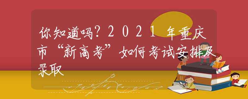 你知道吗？2021年重庆市“新高考”如何考试安排及录取