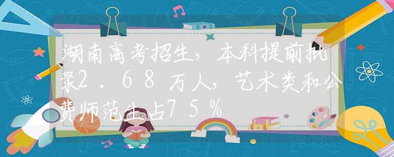 湖南高考招生，本科提前批录2.68万人，艺术类和公费师范生占75%