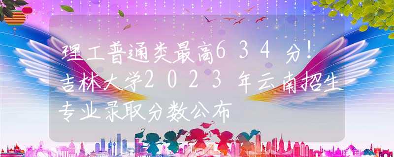 理工普通类最高634分！吉林大学2023年云南招生专业录取分数公布
