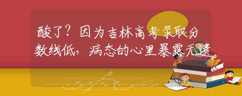 酸了？因为吉林高考录取分数线低，病态的心里暴露无遗