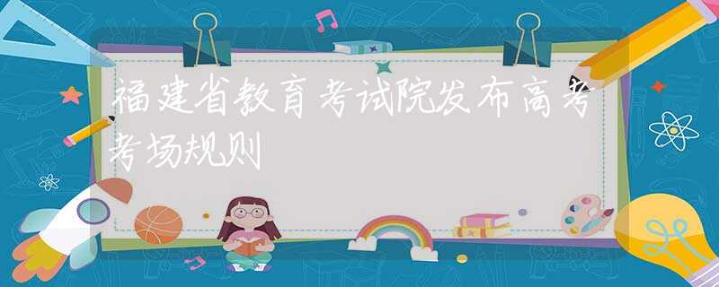 福建省教育考试院发布高考考场规则