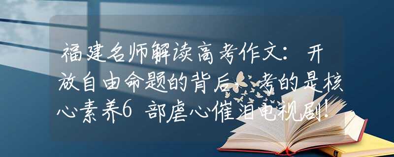 福建名师解读高考作文：开放自由命题的背后，考的是核心素养6部虐心催泪电视剧！你都看过吗？