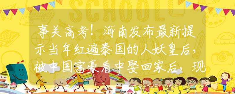 事关高考！海南发布最新提示当年红遍泰国的人妖皇后，被中国富豪看中娶回家后，现过得怎样？