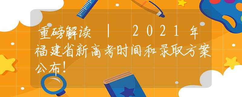 重磅解读 | 2021年福建省新高考时间和录取方案公布！