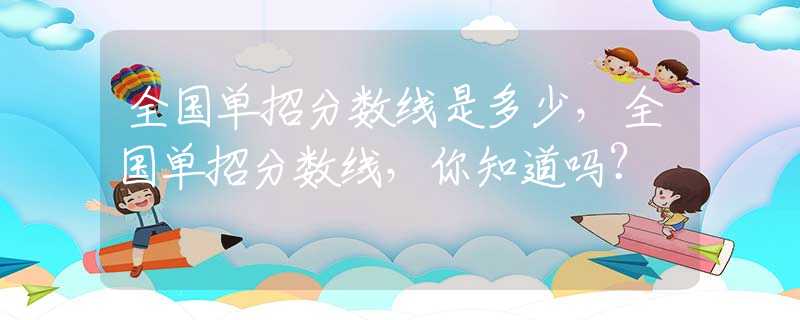 全国单招分数线是多少，全国单招分数线，你知道吗？