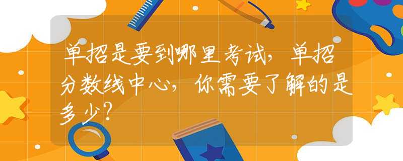 单招是要到哪里考试，单招分数线中心，你需要了解的是多少？