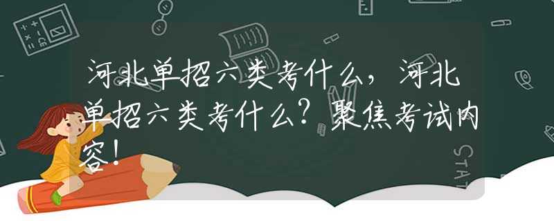 河北单招六类考什么，河北单招六类考什么？聚焦考试内容！