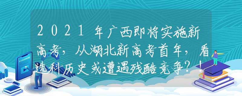 2021年广西即将实施新高考，从湖北新高考首年，看选科历史或遭遇残酷竞争？！