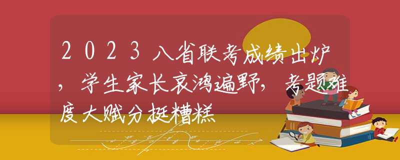 2023八省联考成绩出炉，学生家长哀鸿遍野，考题难度大赋分挺糟糕