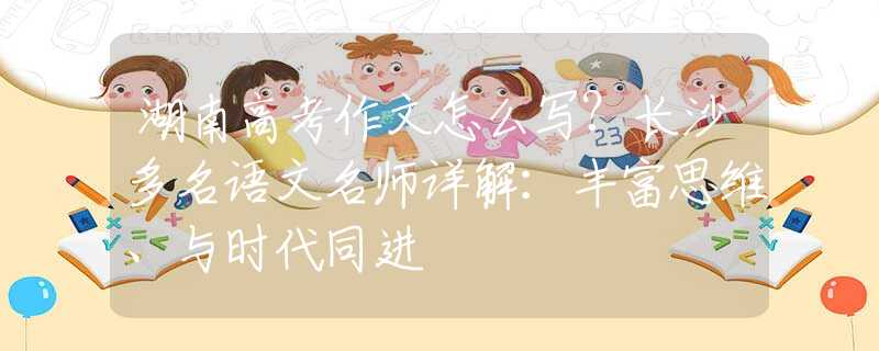 湖南高考作文怎么写？长沙多名语文名师详解：丰富思维、与时代同进