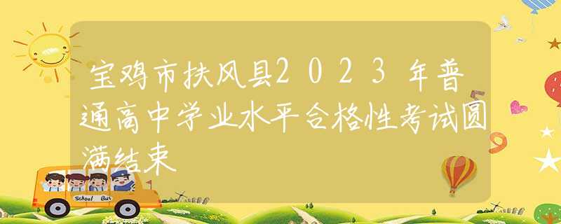 宝鸡市扶风县2023年普通高中学业水平合格性考试圆满结束