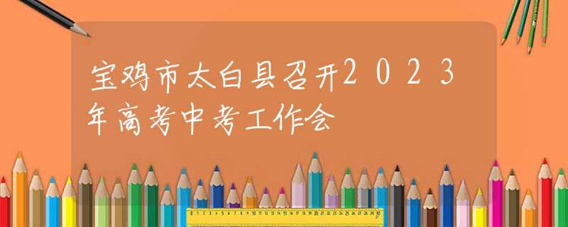 宝鸡市太白县召开2023年高考中考工作会