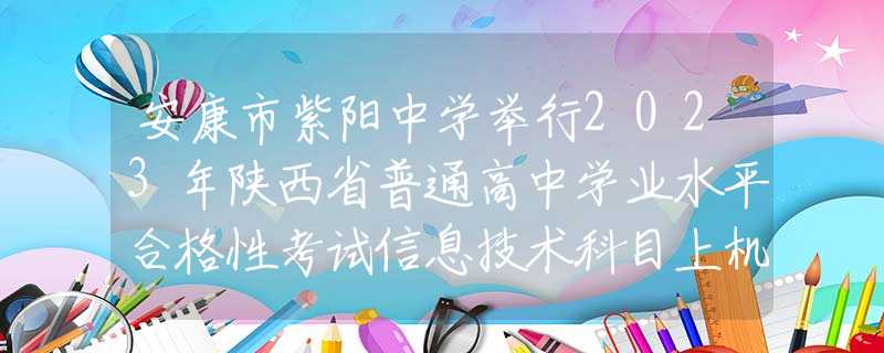 安康市紫阳中学举行2023年陕西省普通高中学业水平合格性考试信息技术科目上机操作考试