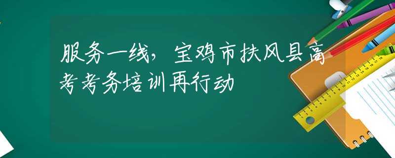 服务一线，宝鸡市扶风县高考考务培训再行动