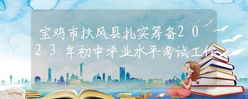 宝鸡市扶风县扎实筹备2023年初中学业水平考试工作