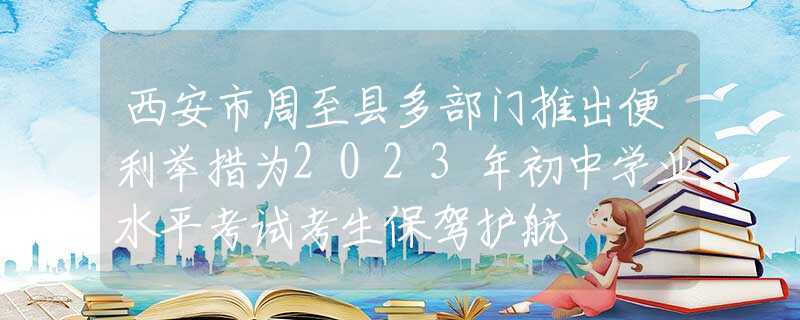 西安市周至县多部门推出便利举措为2023年初中学业水平考试考生保驾护航