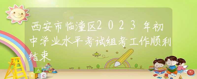 西安市临潼区2023年初中学业水平考试组考工作顺利结束