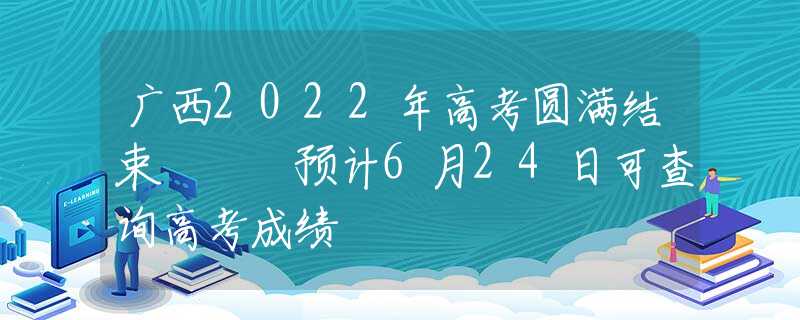 广西2022年高考圆满结束   预计6月24日可查询高考成绩
