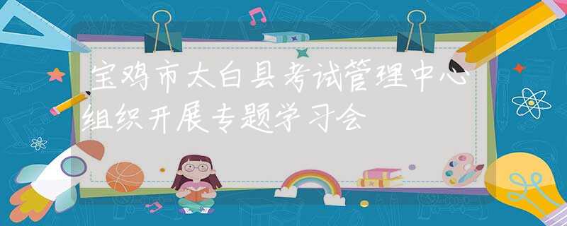 宝鸡市太白县考试管理中心组织开展专题学习会
