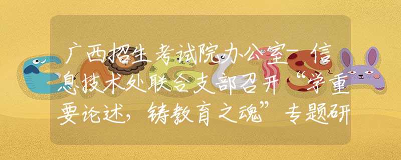 广西招生考试院办公室-信息技术处联合支部召开“学重要论述，铸教育之魂”专题研讨会