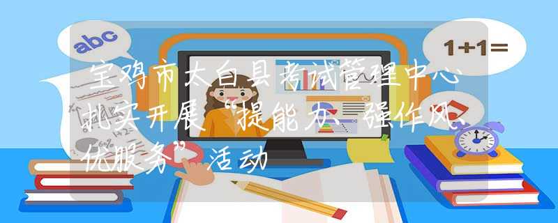 宝鸡市太白县考试管理中心扎实开展“提能力、强作风、优服务”活动