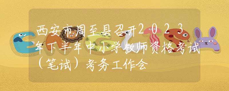 西安市周至县召开2023年下半年中小学教师资格考试（笔试）考务工作会