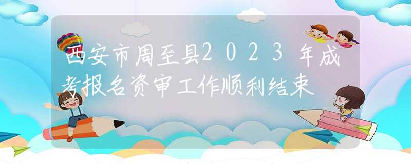 西安市周至县2023年成考报名资审工作顺利结束
