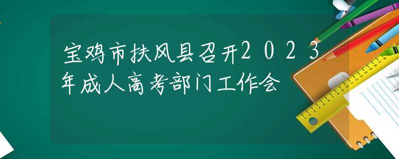 宝鸡市扶风县召开2023年成人高考部门工作会