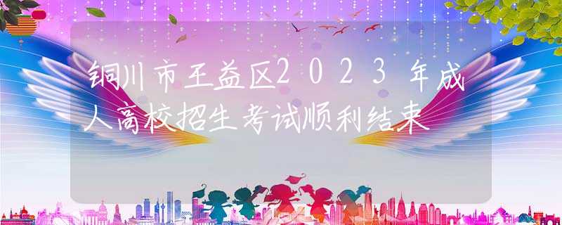 铜川市王益区2023年成人高校招生考试顺利结束