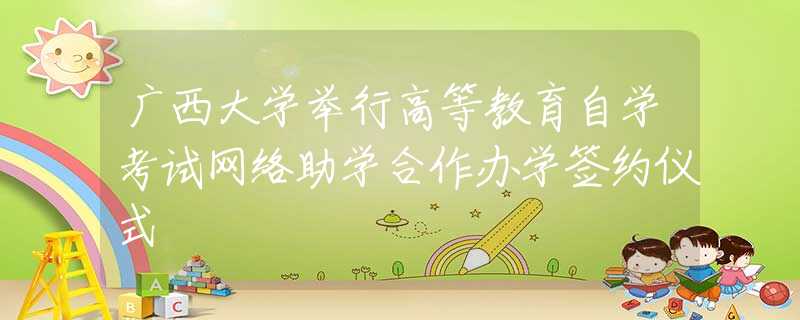 广西大学举行高等教育自学考试网络助学合作办学签约仪式