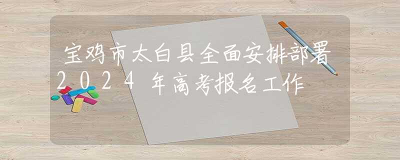 宝鸡市太白县全面安排部署2024年高考报名工作