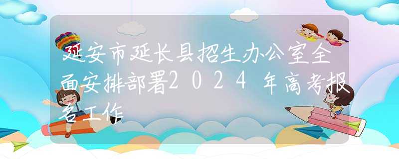 延安市延长县招生办公室全面安排部署2024年高考报名工作