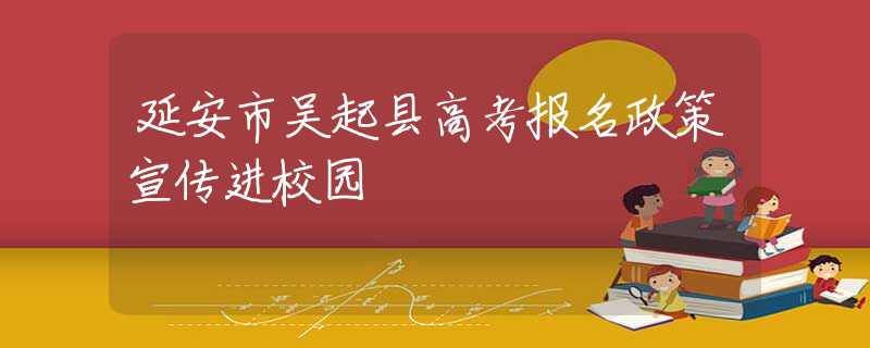 延安市吴起县高考报名政策宣传进校园