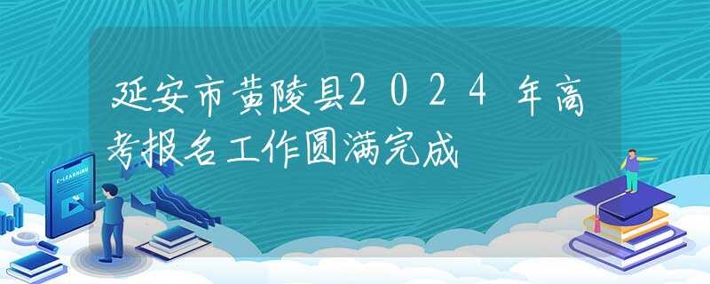 延安市黄陵县2024年高考报名工作圆满完成