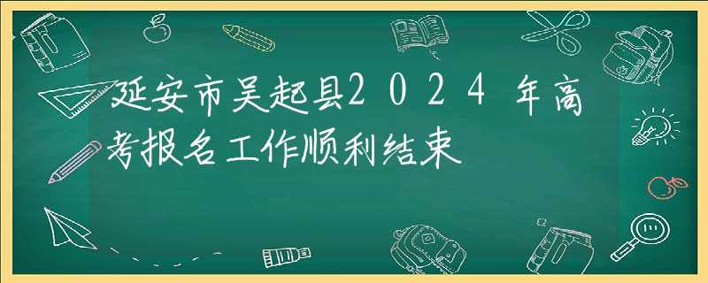 延安市吴起县2024年高考报名工作顺利结束