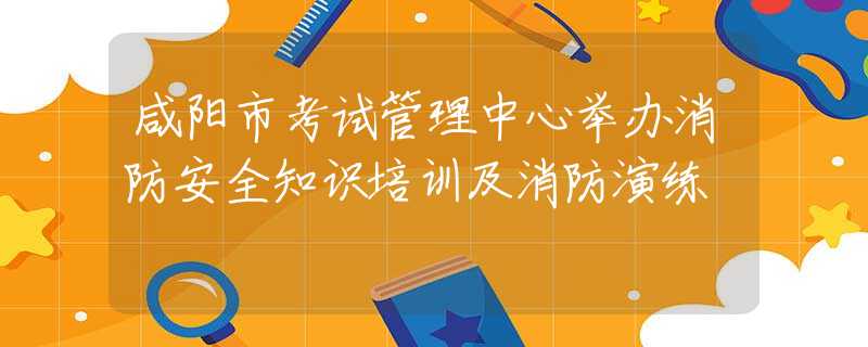咸阳市考试管理中心举办消防安全知识培训及消防演练