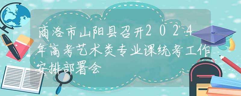 商洛市山阳县召开2024年高考艺术类专业课统考工作安排部署会