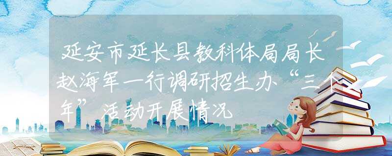 延安市延长县教科体局局长赵海军一行调研招生办“三个年”活动开展情况