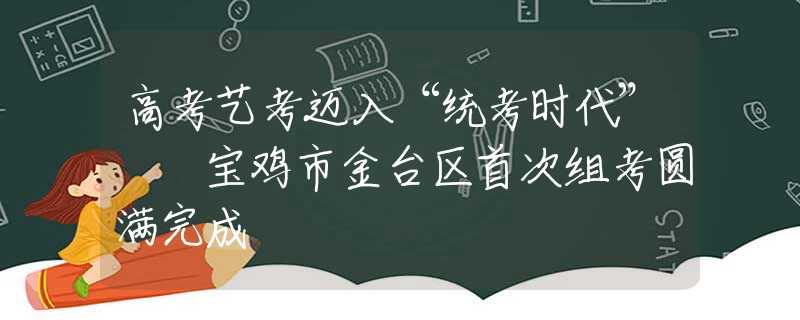 高考艺考迈入“统考时代”  宝鸡市金台区首次组考圆满完成