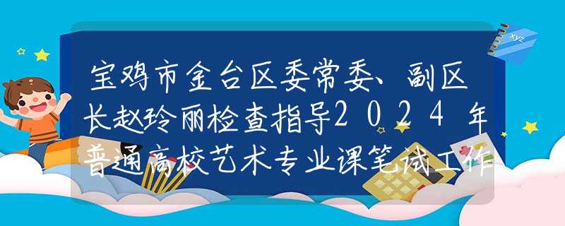宝鸡市金台区委常委、副区长赵玲丽检查指导2024年普通高校艺术专业课笔试工作
