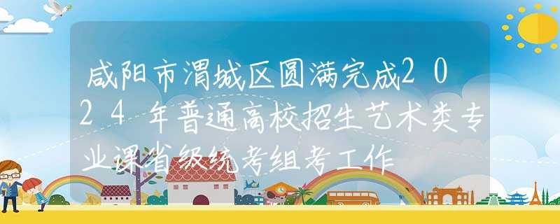 咸阳市渭城区圆满完成2024年普通高校招生艺术类专业课省级统考组考工作