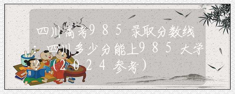 四川高考985录取分数线：四川多少分能上985大学？（2024参考）