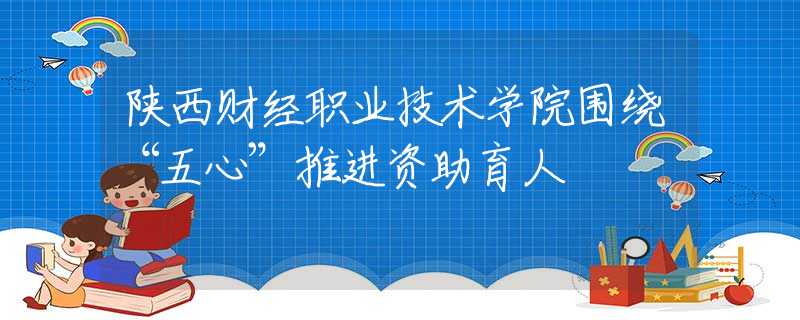 陕西财经职业技术学院围绕“五心”推进资助育人