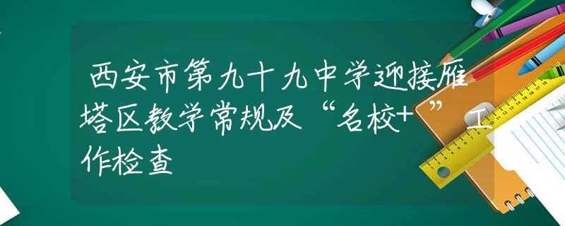西安市第九十九中学迎接雁塔区教学常规及“名校+”工作检查