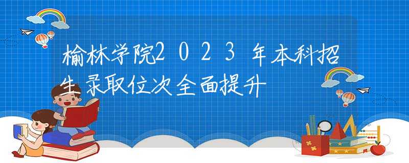 榆林学院2023年本科招生录取位次全面提升