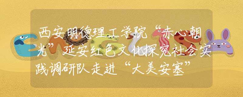 西安明德理工学院“赤心朝光”延安红色文化探究社会实践调研队走进“大美安塞” 讲好“延安精神”