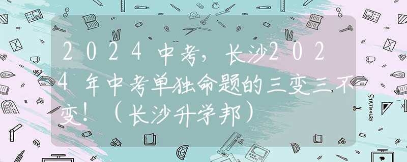2024中考，长沙2024年中考单独命题的三变三不变！（长沙升学邦）
